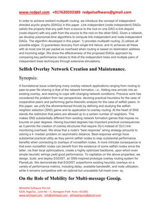 www.redpel.com +917620593389 redpelsoftware@gmail.com
WhitePel Software Pvt Ltd
63/A, Ragvilas , Lane No – C, Koregaon Park Pune -411001
www.whitepel.com , info@whitepel.com , whitepelpune@gmail.com
In order to achieve resilient multipath routing, we introduce the concept of independent
directed acyclic graphs (IDAGs) in this paper. Link-independent (node-independent) DAGs
satisfy the property that any path from a source to the root on one DAG is link-disjoint
(node-disjoint) with any path from the source to the root on the other DAG. Given a network,
we develop polynomial-time algorithms to compute link-independent and node-independent
DAGs. The algorithm developed in this paper: 1) provides multipath routing; 2) utilizes all
possible edges; 3) guarantees recovery from single link failure; and 4) achieves all these
with at most one bit per packet as overhead when routing is based on destination address
and incoming edge. We show the effectiveness of the proposed IDAGs approach by
comparing key performance indices to that of the independent trees and multiple pairs of
independent trees techniques through extensive simulations.
Selﬁsh Overlay Network Creation and Maintenance.
Synopsis:
A foundational issue underlying many overlay network applications ranging from routing to
peer-to-peer file sharing is that of the network formation, i.e., folding new arrivals into an
existing overlay, and rewiring to cope with changing network conditions. Previous work has
considered the problem from two perspectives: devising practical heuristics for the case of
cooperative peers and performing game-theoretic analysis for the case of selfish peers. In
this paper, we unify the aforementioned thrusts by defining and studying the selfish
neighbor selection (SNS) game and its application to overlay routing. At the heart of SNS
stands the restriction that peers are allowed up to a certain number of neighbors. This
makes SNS substantially different from existing network formation games that impose no
bounds on peer degrees. Having bounded degrees has important practical consequences
as it permits the creation of overlay structures that require O(n) instead of O(n2
) link
monitoring overhead. We show that a node's “best response” wiring strategy amounts to
solving a k -median problem on asymmetric distance. Best-response wirings have
substantial practical utility as they permit selfish nodes to reap substantial performance
benefits when connecting to overlays of nonselfish nodes. A more intricate consequence is
that even nonselfish nodes can benefit from the existence of some selfish nodes since the
latter, via their local optimizations, create a highly optimized backbone, upon which even
simple heuristic wirings yield good performance. To capitalize on the above properties, we
design, build, and deploy EGOIST, an SNS-inspired prototype overlay routing system for
PlanetLab. We demonstrate that EGOIST outperforms existing heuristic overlays on a
variety of performance metrics, including delay, available bandwidth, and node utilization,
while it remains competitive with an optimal but unscalable full-mesh over- ay.
On the Role of Mobility for Multi-message Gossip.
 