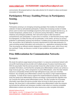 www.redpel.com +917620593389 redpelsoftware@gmail.com
WhitePel Software Pvt Ltd
63/A, Ragvilas , Lane No – C, Koregaon Park Pune -411001
www.whitepel.com , info@whitepel.com , whitepelpune@gmail.com
communication. We proposed optimum relay nodes selection for CC network to reduce overall power
consumption of network
Participatory Privacy: Enabling Privacy in Participatory
Sensing.
Synopsis:
Participatory sensing is an emerging computing paradigm that enables the distributed
collection of data by self-selected participants. It allows the increasing number of mobile
phone users to share local knowledge acquired by their sensor-equipped devices (e.g., to
monitor temperature, pollution level, or consumer pricing information). While research
initiatives and prototypes proliferate, their real-world impact is often bounded to
comprehensive user participation. If users have no incentive, or feel that their privacy might
be endangered, it is likely that they will not participate. In this article, we focus on privacy
protection in participatory sensing and introduce a suitable privacy-enhanced infrastructure.
First, we provide a set of definitions of privacy requirements for both data producers (i.e.,
users providing sensed information) and consumers (i.e., applications accessing the data).
Then we propose an efficient solution designed for mobile phone users, which incurs very
low overhead. Finally, we discuss a number of open problems and possible research
directions.
Price Differentiation for Communication Networks
Synopsis:
We study the optimal usage-based pricing problem in a resource-constrained network with
one profit-maximizing service provider and multiple groups of surplus-maximizing users.
With the assumption that the service provider knows the utility function of each user (thus
complete information), we find that the complete price differentiation scheme can achieve a
large revenue gain (e.g., 50%) compared to no price differentiation, when the total network
resource is comparably limited and the high-willingness-to-pay users are minorities.
However, the complete price differentiation scheme may lead to a high implementational
complexity. To trade off the revenue against the implementational complexity, we further
study the partial price differentiation scheme and design a polynomial-time algorithm that
can compute the optimal partial differentiation prices. We also consider the incomplete
information case where the service provider does not know to which group each user
belongs. We show that it is still possible to realize price differentiation under this scenario
and provide the sufficient and necessary condition under which an incentive-compatible
differentiation scheme can achieve the same revenue as under complete information.
 