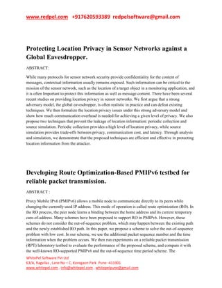 www.redpel.com +917620593389 redpelsoftware@gmail.com
WhitePel Software Pvt Ltd
63/A, Ragvilas , Lane No – C, Koregaon Park Pune -411001
www.whitepel.com , info@whitepel.com , whitepelpune@gmail.com
Protecting Location Privacy in Sensor Networks against a
Global Eavesdropper.
ABSTRACT:
While many protocols for sensor network security provide confidentiality for the content of
messages, contextual information usually remains exposed. Such information can be critical to the
mission of the sensor network, such as the location of a target object in a monitoring application, and
it is often Important to protect this information as well as message content. There have been several
recent studies on providing location privacy in sensor networks. We first argue that a strong
adversary model, the global eavesdropper, is often realistic in practice and can defeat existing
techniques. We then formalize the location privacy issues under this strong adversary model and
show how much communication overhead is needed for achieving a given level of privacy. We also
propose two techniques that prevent the leakage of location information: periodic collection and
source simulation. Periodic collection provides a high level of location privacy, while source
simulation provides trade-offs between privacy, communication cost, and latency. Through analysis
and simulation, we demonstrate that the proposed techniques are efficient and effective in protecting
location information from the attacker.
Developing Route Optimization-Based PMIPv6 testbed for
reliable packet transmission.
ABSTRACT :
Proxy Mobile IPv6 (PMIPv6) allows a mobile node to communicate directly to its peers while
changing the currently used IP address. This mode of operation is called route optimization (RO). In
the RO process, the peer node learns a binding between the home address and its current temporary
care-of-address. Many schemes have been proposed to support RO in PMIPv6. However, these
schemes do not consider the out-of-sequence problem, which may happen between the existing path
and the newly established RO path. In this paper, we propose a scheme to solve the out-of-sequence
problem with low cost. In our scheme, we use the additional packet sequence number and the time
information when the problem occurs. We then run experiments on a reliable packet transmission
(RPT) laboratory testbed to evaluate the performance of the proposed scheme, and compare it with
the well-known RO-supported PMIPv6 and the out-of-sequence time period scheme. The
 