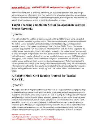www.redpel.com +917620593389 redpelsoftware@gmail.com
WhitePel Software Pvt Ltd
63/A, Ragvilas , Lane No – C, Koregaon Park Pune -411001
www.whitepel.com , info@whitepel.com , whitepelpune@gmail.com
distribution information is available. Therefore, an auctioneer can start from one design
without any a priori information, and then switch to the other alternative after accumulating
sufficient distribution knowledge. With minor modifications, our designs are also effective for
a profit-driven auctioneer aiming to maximize the auction revenue.
Target Tracking and Mobile Sensor Navigation in Wireless
Sensor Networks
Synopsis:
This work studies the problem of tracking signal-emitting mobile targets using navigated
mobile sensors based on signal reception. Since the mobile target's maneuver is unknown,
the mobile sensor controller utilizes the measurement collected by a wireless sensor
network in terms of the mobile target signal's time of arrival (TOA). The mobile sensor
controller acquires the TOA measurement information from both the mobile target and the
mobile sensor for estimating their locations before directing the mobile sensor's movement
to follow the target. We propose a min-max approximation approach to estimate the location
for tracking which can be efficiently solved via semidefinite programming (SDP) relaxation,
and apply a cubic function for mobile sensor navigation. We estimate the location of the
mobile sensor and target jointly to improve the tracking accuracy. To further improve the
system performance, we propose a weighted tracking algorithm by using the measurement
information more efficiently. Our results demonstrate that the proposed algorithm provides
good tracking performance and can quickly direct the mobile sensor to follow the mobile
target.
A Reliable Multi Grid Routing Protocol for Tactical
MANET..
Synopsis:
We propose a reliable multi-grid based routing protocol with the purpose of attaining high percentage
of data delivery in the tactical mobile ad hoc networks. In grid-based protocols, deployment region is
divided into small patches called ‘cells,’ which are the units of routing. Our routing protocol for tactical
MANETs employs multi-grid routing scheme adaptively uses varying cell sizes, unlike single-grid based
protocols. In a dense network, a small-cell grid is employed to serve more alternative cells for a path.
Meanwhile, a large-cell can be used to allow the probability of seamless data forwarding when the
network is sparse. Moreover, we propose two reliability metrics for the grid-based protocol based on
packet delivery rate between the cells and the status of the mobile nodes that enables relay node
selection in the cell for forwarding data. The results from the performance evaluation in network
 