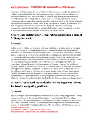 www.redpel.com +917620593389 redpelsoftware@gmail.com
WhitePel Software Pvt Ltd
63/A, Ragvilas , Lane No – C, Koregaon Park Pune -411001
www.whitepel.com , info@whitepel.com , whitepelpune@gmail.com
maximized while prolonging the useful lifetime. Furthermore, we consider this optimization
problem for the case in which a voting-based distributed intrusion detection algorithm is
applied to detect and evict malicious nodes in a HWSN. We develop a novel probability
model to analyze the best redundancy level in terms of path redundancy and source
redundancy, as well as the best intrusion detection settings in terms of the number of voters
and the intrusion invocation interval under which the lifetime of a HWSN is maximized. We
then apply the analysis results obtained to the design of a dynamic redundancy
management algorithm to identify and apply the best design parameter settings at runtime
in response to environment changes, to maximize the HWSN lifetime.
Secure Data Retrieval for Decentralized Disruption-Tolerant
Military Networks.
Synopsis:
Mobile nodes in military environments such as a battlefield or a hostile region are likely to
suffer from intermittent network connectivity and frequent partitions. Disruption-tolerant
network (DTN) technologies are becoming successful solutions that allow wireless devices
carried by soldiers to communicate with each other and access the confidential information
or command reliably by exploiting external storage nodes. Some of the most challenging
issues in this scenario are the enforcement of authorization policies and the policies update
for secure data retrieval. Ciphertext-policy attribute-based encryption (CP-ABE) is a
promising cryptographic solution to the access control issues. However, the problem of
applying CP-ABE in decentralized DTNs introduces several security and privacy challenges
with regard to the attribute revocation, key escrow, and coordination of attributes issued
from different authorities. In this paper, we propose a secure data retrieval scheme using
CP-ABE for decentralized DTNs where multiple key authorities manage their attributes
independently. We demonstrate how to apply the proposed mechanism to securely and
efficiently manage the confidential data distributed in the disruption-tolerant military network.
A security-enhanced key authorization management scheme
for trusted computing platform.
Synopsis:
Secure storage is one of the important functionalities in trusted computing platform. The key
management is one of the important technologies in secure storage. There is a key
synchronization problem in the existing trusted key authorization management mechanism
for Trusted Computing Platform. To solve the problem, we propose a security-enhanced
trusted key authorization management scheme. The new scheme can effectively enhance
 