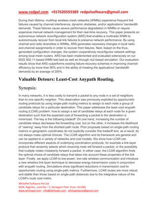 www.redpel.com +917620593389 redpelsoftware@gmail.com
WhitePel Software Pvt Ltd
63/A, Ragvilas , Lane No – C, Koregaon Park Pune -411001
www.whitepel.com , info@whitepel.com , whitepelpune@gmail.com
During their lifetime, multihop wireless mesh networks (WMNs) experience frequent link
failures caused by channel interference, dynamic obstacles, and/or applications' bandwidth
demands. These failures cause severe performance degradation in WMNs or require
expensive manual network management for their real-time recovery. This paper presents an
autonomous network reconfiguration system (ARS) that enables a multiradio WMN to
autonomously recover from local link failures to preserve network performance. By using
channel and radio diversities in WMNs, ARS generates necessary changes in local radio
and channel assignments in order to recover from failures. Next, based on the thus-
generated configuration changes, the system cooperatively reconfigures network settings
among local mesh routers. ARS has been implemented and evaluated extensively on our
IEEE 802.11-based WMN test-bed as well as through ns2-based simulation. Our evaluation
results show that ARS outperforms existing failure-recovery schemes in improving channel-
efficiency by more than 90% and in the ability of meeting the applications' bandwidth
demands by an average of 200%.
Valuable Detours: Least-Cost Anypath Routing.
Synopsis:
In many networks, it is less costly to transmit a packet to any node in a set of neighbors
than to one specific neighbor. This observation was previously exploited by opportunistic
routing protocols by using single-path routing metrics to assign to each node a group of
candidate relays for a particular destination. This paper addresses the least-cost anypath
routing (LCAR) problem: how to assign a set of candidate relays at each node for a given
destination such that the expected cost of forwarding a packet to the destination is
minimized. The key is the following tradeoff: On one hand, increasing the number of
candidate relays decreases the forwarding cost, but on the other, it increases the likelihood
of “veering” away from the shortest-path route. Prior proposals based on single-path routing
metrics or geographic coordinates do not explicitly consider this tradeoff and, as a result, do
not always make optimal choices. The LCAR algorithm and its framework are general and
can be applied to a variety of networks and cost models. We show how LCAR can
incorporate different aspects of underlying coordination protocols, for example a link-layer
protocol that randomly selects which receiving node will forward a packet, or the possibility
that multiple nodes mistakenly forward a packet. In either case, the LCAR algorithm finds
the optimal choice of candidate relays that takes into account these properties of the link
layer. Finally, we apply LCAR to low-power, low-rate wireless communication and introduce
a new wireless link-layer technique to decrease energy transmission costs in conjunction
with anypath routing. Simulations show significant reductions in transmission cost to
opportunistic routing using single-path metrics. Furthermore, LCAR routes are more robust
and stable than those based on single-path distances due to the integrative nature of the
LCAR's route cost metric.
 
