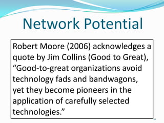 Network Potential
Robert Moore (2006) acknowledges a
quote by Jim Collins (Good to Great),
“Good-to-great organizations avoid
technology fads and bandwagons,
yet they become pioneers in the
application of carefully selected
technologies.”
                                        10
 