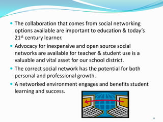  The collaboration that comes from social networking
  options available are important to education & today’s
  21st century learner.
 Advocacy for inexpensive and open source social
  networks are available for teacher & student use is a
  valuable and vital asset for our school district.
 The correct social network has the potential for both
  personal and professional growth.
 A networked environment engages and benefits student
  learning and success.



                                                           11
 