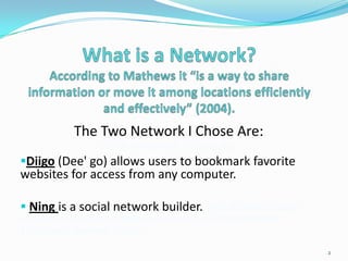 The Two Network I Chose Are:
                The Two Network I Chose Are:
Diigo (Dee' go) allows users to bookmark favorite
websites for access from any computer.'

 Ning is a social network builder. go) allows users to
bookmark favorite websites for access from any computer.
I is a social network builder.
                                                           2
 