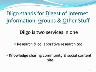 Diigo stands for Digest of Internet
Information, Groups & Other Stuff
       Diigo is two services in one

     Research & collaborative research tool

 Knowledge sharing community & social content
                       site

                                               3
 