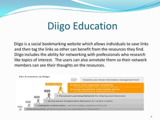 Diigo Education
Diigo is a social bookmarking website which allows individuals to save links
and then tag the links so other can benefit from the resources they find.
Diigo includes the ability for networking with professionals who research
like topics of interest. The users can also annotate them so their network
members can see their thoughts on the resources.




                                                                               4
 