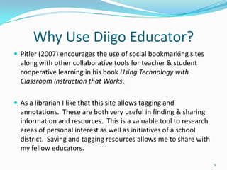 Why Use Diigo Educator?
 Pitler (2007) encourages the use of social bookmarking sites
  along with other collaborative tools for teacher & student
  cooperative learning in his book Using Technology with
  Classroom Instruction that Works.

 As a librarian I like that this site allows tagging and
  annotations. These are both very useful in finding & sharing
  information and resources. This is a valuable tool to research
  areas of personal interest as well as initiatives of a school
  district. Saving and tagging resources allows me to share with
  my fellow educators.

                                                                   5
 