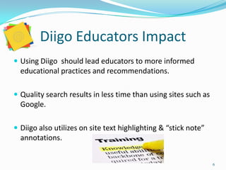 Diigo Educators Impact
 Using Diigo should lead educators to more informed
  educational practices and recommendations.

 Quality search results in less time than using sites such as
  Google.

 Diigo also utilizes on site text highlighting & “stick note”
  annotations.


                                                                 6
 