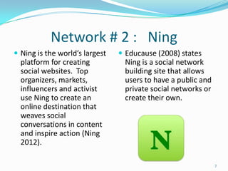 Network # 2 : Ning
 Ning is the world’s largest    Educause (2008) states
  platform for creating          Ning is a social network
  social websites. Top           building site that allows
  organizers, markets,           users to have a public and
  influencers and activist       private social networks or
  use Ning to create an          create their own.
  online destination that
  weaves social
  conversations in content
  and inspire action (Ning
  2012).

                                                              7
 