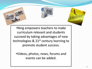 •Ning empowers teachers to make
   curriculum relevant and students
 succeed by taking advantages of new
technologies & 21st century learning to
       promote student success.

  •Videos, photos, news, forums and
        events can be added.

                                          8
 
