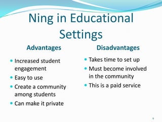 Ning in Educational
            Settings
      Advantages             Disadvantages
 Increased student      Takes time to set up
  engagement             Must become involved
 Easy to use             in the community
 Create a community     This is a paid service
  among students
 Can make it private

                                                   9
 