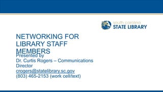 NETWORKING FOR
LIBRARY STAFF
MEMBERS
Presented by
Dr. Curtis Rogers – Communications
Director
crogers@statelibrary.sc.gov
(803) 465-2153 (work cell/text)
 