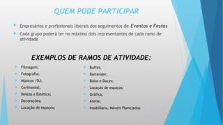 QUEM PODE PARTICIPAR
 Empresários e profissionais liberais dos seguimentos de Eventos e Festas
 Cada grupo poderá ter no máximo dois representantes de cada ramo de
atividade
 Filmagem;
 Fotografia;
 Músicos /DJ;
 Cerimonial;
 Beleza e Estética;
 Decorações;
 Locação de espaços;
EXEMPLOS DE RAMOS DE ATIVIDADE:
 Buffet;
 Bartender;
 Bolos e Doces;
 Locação de espaços;
 Gráfica;
 Atelie;
 Imobiliária, Móveis Planejados.
 