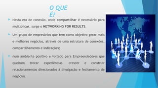 O QUE
É?
 Nesta era de conexão, onde compartilhar é necessário para
multiplicar, surge o NETWORKING FOR RESULTS.
 Um grupo de empresários que tem como objetivo gerar mais
e melhores negócios, através de uma estrutura de conexões,
compartilhamento e indicações;
 num ambiente positivo e voltado para Empreendedores que
queiram trocar experiências, crescer e construir
relacionamentos direcionados à divulgação e fechamento de
negócios.
 