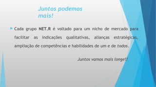 Juntos podemos
mais!
 Cada grupo NET.R é voltado para um nicho de mercado para
facilitar as indicações qualitativas, alianças estratégicas,
ampliação de competências e habilidades de um e de todos.
Juntos vamos mais longe!!
 