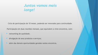 Juntos vamos mais
longe!
Ciclo de participação de 10 meses, podendo ser renovados para continuidade.
Participação em duas reuniões mensais, que equivalem a vinte encontros, com:
 networking de qualidade;
 divulgação de seus produtos e serviços;
 além das demais oportunidades geradas nestes encontros.
 