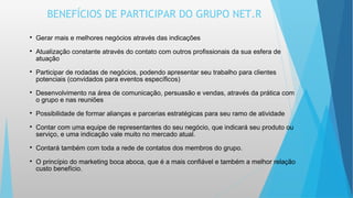 BENEFÍCIOS DE PARTICIPAR DO GRUPO NET.R
  
Gerar mais e melhores negócios através das indicações

Atualização constante através do contato com outros profissionais da sua esfera de
atuação

Participar de rodadas de negócios, podendo apresentar seu trabalho para clientes
potenciais (convidados para eventos específicos)

Desenvolvimento na área de comunicação, persuasão e vendas, através da prática com
o grupo e nas reuniões

Possibilidade de formar alianças e parcerias estratégicas para seu ramo de atividade

Contar com uma equipe de representantes do seu negócio, que indicará seu produto ou
serviço, e uma indicação vale muito no mercado atual.

Contará também com toda a rede de contatos dos membros do grupo.

O princípio do marketing boca aboca, que é a mais confiável e também a melhor relação
custo benefício.
 