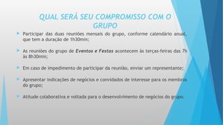 QUAL SERÁ SEU COMPROMISSO COM O
GRUPO
 Participar das duas reuniões mensais do grupo, conforme calendário anual,
que tem a duração de 1h30min;
 As reuniões do grupo de Eventos e Festas acontecem às terças-feiras das 7h
às 8h30min;
 Em caso de impedimento de participar da reunião, enviar um representante;
 Apresentar indicações de negócios e convidados de interesse para os membros
do grupo;
 Atitude colaborativa e voltada para o desenvolvimento de negócios do grupo.
 