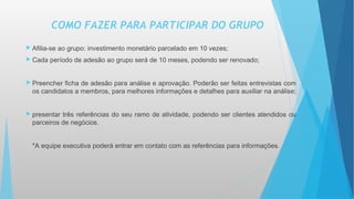  Afilia-se ao grupo: investimento monetário parcelado em 10 vezes;
 Cada período de adesão ao grupo será de 10 meses, podendo ser renovado;
 Preencher ficha de adesão para análise e aprovação. Poderão ser feitas entrevistas com
os candidatos a membros, para melhores informações e detalhes para auxiliar na análise;
 presentar três referências do seu ramo de atividade, podendo ser clientes atendidos ou
parceiros de negócios.
*A equipe executiva poderá entrar em contato com as referências para informações.
COMO FAZER PARA PARTICIPAR DO GRUPO
 