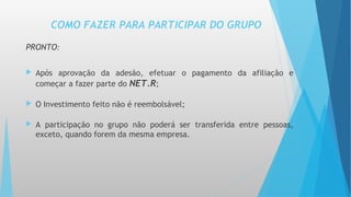 PRONTO:
 Após aprovação da adesão, efetuar o pagamento da afiliação e
começar a fazer parte do NET.R;
 O Investimento feito não é reembolsável;
 A participação no grupo não poderá ser transferida entre pessoas,
exceto, quando forem da mesma empresa.
COMO FAZER PARA PARTICIPAR DO GRUPO
 