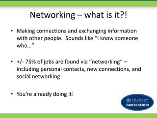 Networking – what is it?!
• Making connections and exchanging information
  with other people. Sounds like “I know someone
  who…”

• +/- 75% of jobs are found via “networking” –
  including personal contacts, new connections, and
  social networking

• You’re already doing it!
 