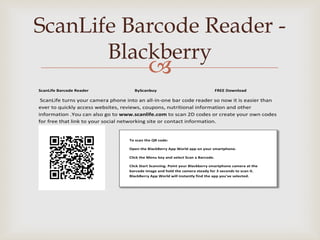 ScanLife Barcode Reader -
       Blackberry
                                             
ScanLife Barcode Reader              ByScanbuy                                     FREE Download

 ScanLife turns your camera phone into an all-in-one bar code reader so now it is easier than
ever to quickly access websites, reviews, coupons, nutritional information and other
information .You can also go to www.scanlife.com to scan 2D codes or create your own codes
for free that link to your social networking site or contact information.


                                   To scan the QR code:

                                   Open the BlackBerry App World app on your smartphone.

                                   Click the Menu key and select Scan a Barcode.

                                   Click Start Scanning. Point your Blackberry smartphone camera at the
                                   barcode image and hold the camera steady for 3 seconds to scan it.
                                   BlackBerry App World will instantly find the app you've selected.
 