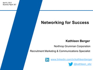 April 8, 2013
Business Mgmt 367




                            Networking for Success



                                                 Kathleen Berger
                                       Northrop Grumman Corporation
                    Recruitment Marketing & Communications Specialist


                                    www.linkedin.com/in/kathleenberger
                                                       @kathleen_eliz
 