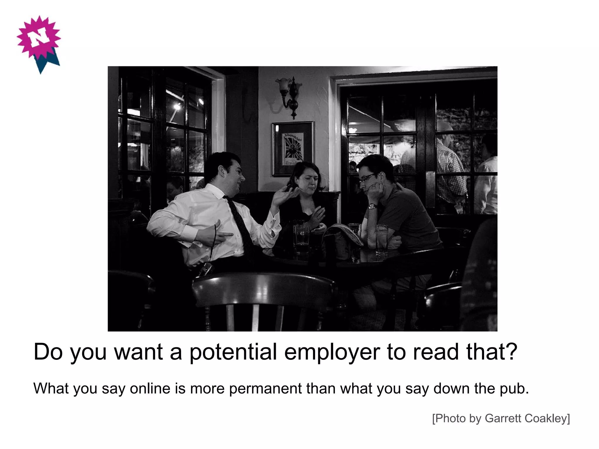 Do you want a potential employer to read that?
What you say online is more permanent than what you say down the pub.
                                                       [Photo by Garrett Coakley]
 