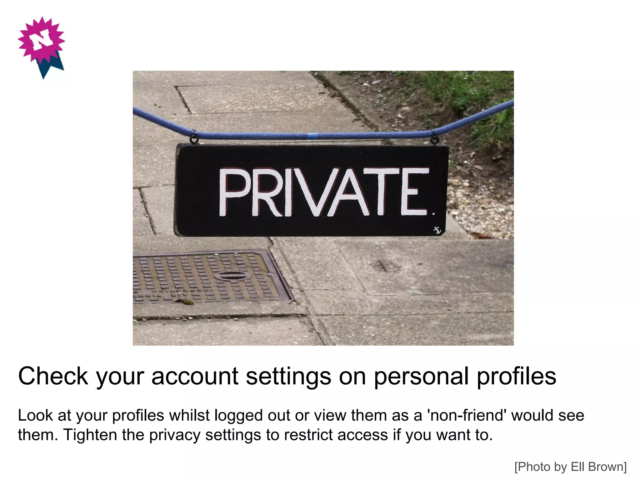 Check your account settings on personal profiles
Look at your profiles whilst logged out or view them as a 'non-friend' would see
them. Tighten the privacy settings to restrict access if you want to.
                                                                      [Photo by Ell Brown]
 