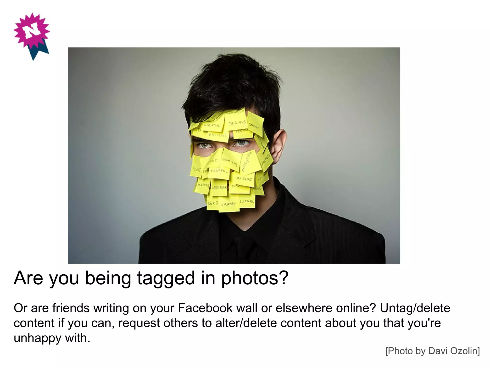 Are you being tagged in photos?
Or are friends writing on your Facebook wall or elsewhere online? Untag/delete
content if you can, request others to alter/delete content about you that you're
unhappy with.
                                                                    [Photo by Davi Ozolin]
 