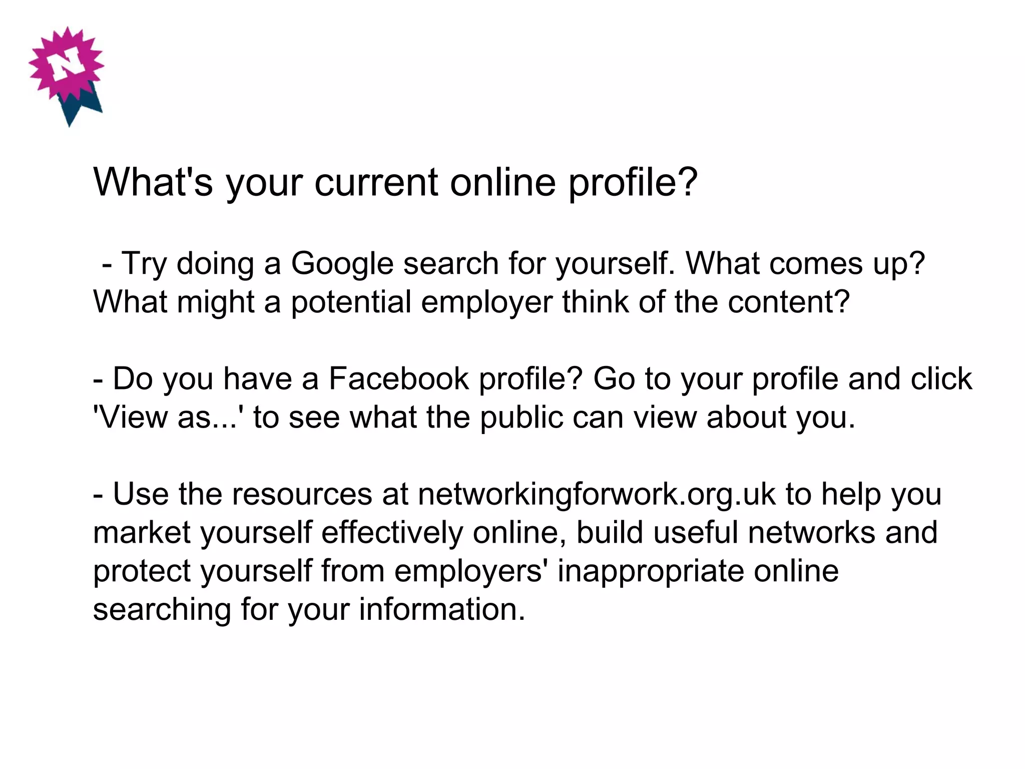 What's your current online profile?
- Try doing a Google search for yourself. What comes up?
What might a potential employer think of the content?

- Do you have a Facebook profile? Go to your profile and click
'View as...' to see what the public can view about you.

- Use the resources at networkingforwork.org.uk to help you
market yourself effectively online, build useful networks and
protect yourself from employers' inappropriate online
searching for your information.
 