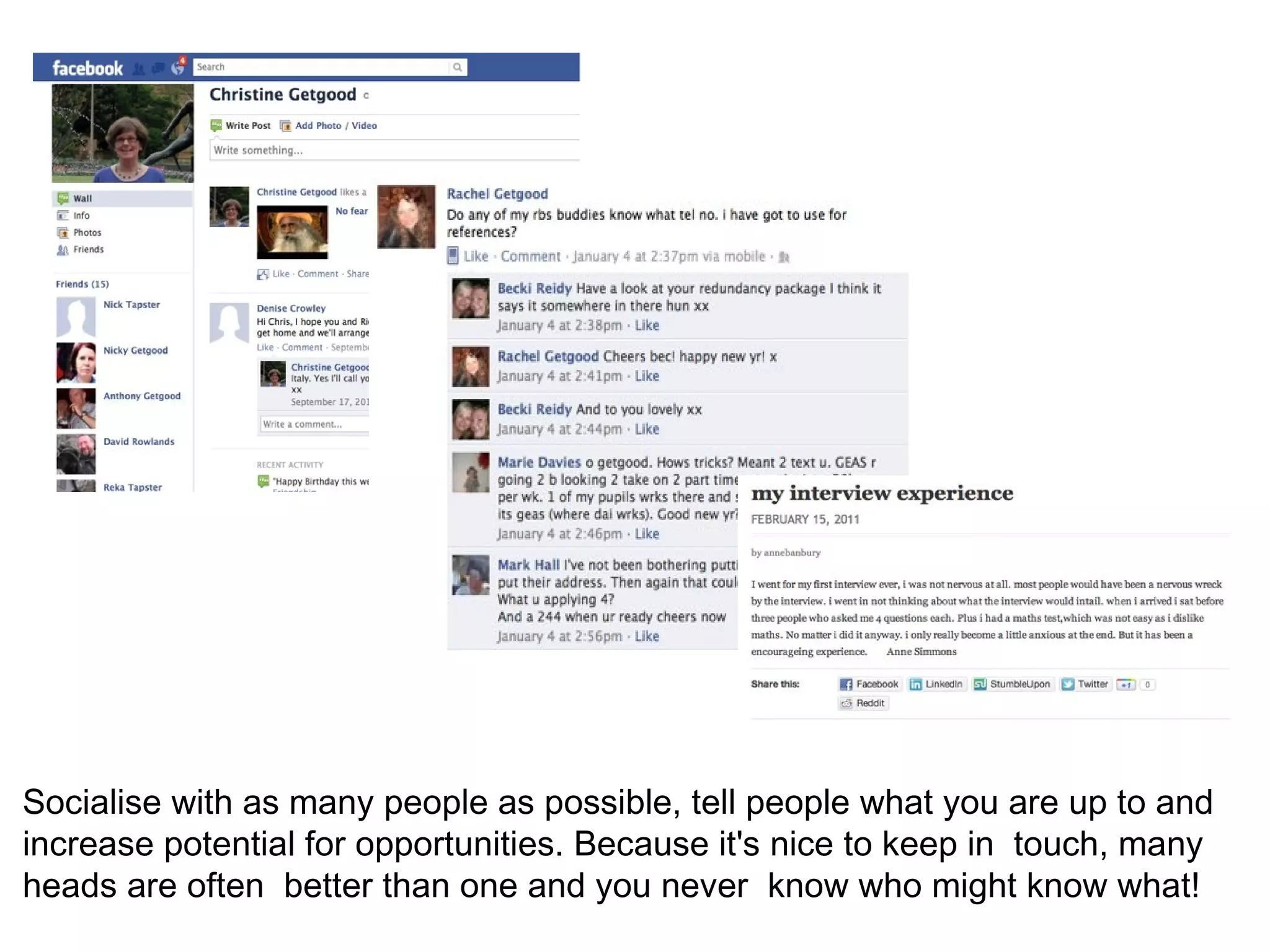 Socialise with as many people as possible, tell people what you are up to and
increase potential for opportunities. Because it's nice to keep in touch, many
heads are often better than one and you never know who might know what!
 
