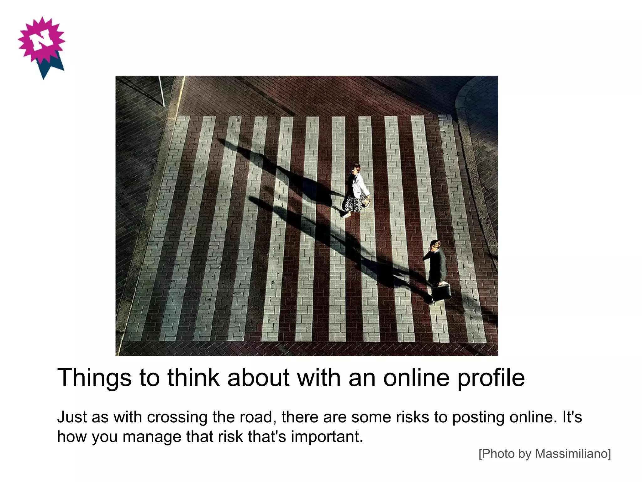 Things to think about with an online profile
Just as with crossing the road, there are some risks to posting online. It's
how you manage that risk that's important.
                                                            [Photo by Massimiliano]
 