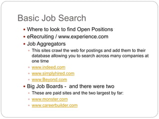 Basic Job Search
 Where to look to find Open Positions
 eRecruiting / www.experience.com
 Job Aggregators
 This sites crawl the web for postings and add them to their
database allowing you to search across many companies at
one time
 www.indeed.com
 www.simplyhired.com
 www.Beyond.com
 Big Job Boards - and there were two
 These are paid sites and the two largest by far:
 www.monster.com
 www.careerbuilder.com
 