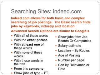 Searching Sites: indeed.com
Indeed.com allows for both basic and complex
searching of job postings. The Basic search finds
jobs by keywords, industry and location.
Advanced Search Options are similar to Google’s
 With all of these words
 With the exact phrase
 With at least one of
these words
 With none of these
words
 With these words in
the title
 From this company
 Show jobs of type – FT,
 Show jobs from Job
Boards Or Companies
 Salary estimate
 Location – By Radius
 Age of Posting
 Number per page
 Sort by Relevance or
Date
 