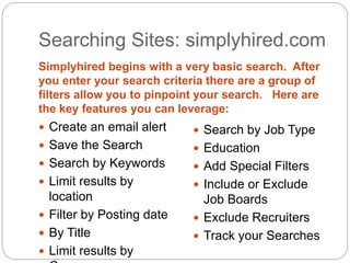 Searching Sites: simplyhired.com
Simplyhired begins with a very basic search. After
you enter your search criteria there are a group of
filters allow you to pinpoint your search. Here are
the key features you can leverage:
 Create an email alert
 Save the Search
 Search by Keywords
 Limit results by
location
 Filter by Posting date
 By Title
 Limit results by
 Search by Job Type
 Education
 Add Special Filters
 Include or Exclude
Job Boards
 Exclude Recruiters
 Track your Searches
 