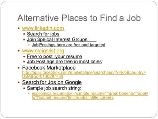 Alternative Places to Find a Job
 www.linkedin.com
 Search for jobs
 Join Speical Interest Groups
 Job Postings here are free and targeted
 www.craigslist.org
 Free to post your resume
 Job Postings are free in most cities
 Facebook Marketplace
http://apps.facebook.com/marketplace/searchapp/?c=job&country=
USA&gc=01002&r=30
 Search for Jos on Google
 Sample job search string:
 economics resume|cv -"sample resume" "great benefits"|"apply
to"|"submit resume"|intitle:jobs|intitle:careers
 
