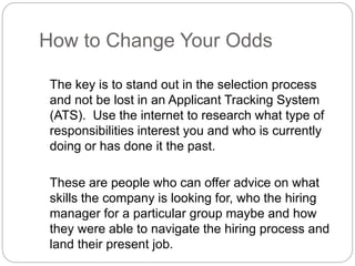 How to Change Your Odds
The key is to stand out in the selection process
and not be lost in an Applicant Tracking System
(ATS). Use the internet to research what type of
responsibilities interest you and who is currently
doing or has done it the past.
These are people who can offer advice on what
skills the company is looking for, who the hiring
manager for a particular group maybe and how
they were able to navigate the hiring process and
land their present job.
 