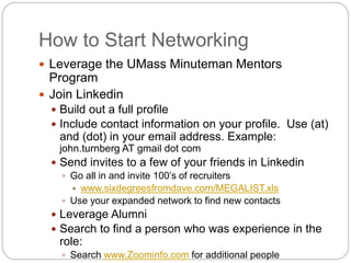 How to Start Networking
 Leverage the UMass Minuteman Mentors
Program
 Join Linkedin
 Build out a full profile
 Include contact information on your profile. Use (at)
and (dot) in your email address. Example:
john.turnberg AT gmail dot com
 Send invites to a few of your friends in Linkedin
 Go all in and invite 100’s of recruiters
 www.sixdegreesfromdave.com/MEGALIST.xls
 Use your expanded network to find new contacts
 Leverage Alumni
 Search to find a person who was experience in the
role:
 Search www.Zoominfo.com for additional people
 