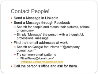 Contact People!
 Send a Message in Linkedin
 Send a Message through Facebook
 Search for people and match their pictures, school
or company
 Simply ‘Message’ the person with a thoughtful,
professional message
 Find their email addresses at work
 Search on Google for: Name +”@company
domain.com”
 Try common email patterns
 “FILastName@domain.com”
 FirstName.LastName@domain.com
 Call the person’s office and ask for them
 