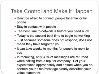 Take Control and Make it Happen
 Don’t be afraid to connect people by email or by
phone
 Stay in contact with people
 The best time to network is before you need a job
 Today is the second best time to begin networking
 Just because someone does not respond, does not
mean they have forgotten you
 It can take weeks to months for people to reply to
you
 In recruiting, only 30% of messages are returned
when calling from a top tier company. Set your
expectations appropriately and ensure when you do
connect your pitch/message clearly describes your
value statement.
 
