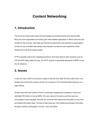 Content Networking


1. Introduction

This document looks at the issues and technologies surrounding Internet and Intranet traffic.

More and more organisations are relying upon web-enabled applications to deliver resources and

'Content' to the end-user. Web-sites and Intranets are becoming more essential to organisations

so that not only is reliable data delivery very important, but also the user-experience of that

delivery has to be of the highest quality.



HTTP is typically used as the navigational protocol, which then leads to other protocols such as

FTP and RTP being called into play. The HTTP protocol is specifically discussed in HTTP, so use

this for reference.



2. Issues

A user who has to wait for too long for a page to load will more likely find some other site to visit.

Studies have shown that a person will wait for a maximum of 5-6 seconds before giving up on a

page loading.



Another issue with web content is that it is continually changing and increasing in volume (an

estimated 700 million on line by 2005!). The very nature of the web is such that users are

encouraged to revisit regularly, that they can contribute and interact and this leads to a very fluid

and flexible information base. The type of data varies too, from traditional text-based information,

through to pictures, photographs, sounds, music and videos.
 