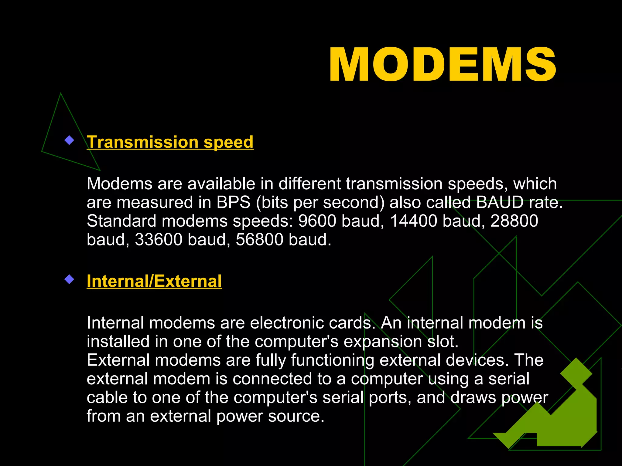 MODEMS
   Transmission speed

    Modems are available in different transmission speeds, which
    are measured in BPS (bits per second) also called BAUD rate.
    Standard modems speeds: 9600 baud, 14400 baud, 28800
    baud, 33600 baud, 56800 baud.

   Internal/External

    Internal modems are electronic cards. An internal modem is
    installed in one of the computer's expansion slot.
    External modems are fully functioning external devices. The
    external modem is connected to a computer using a serial
    cable to one of the computer's serial ports, and draws power
    from an external power source.
 