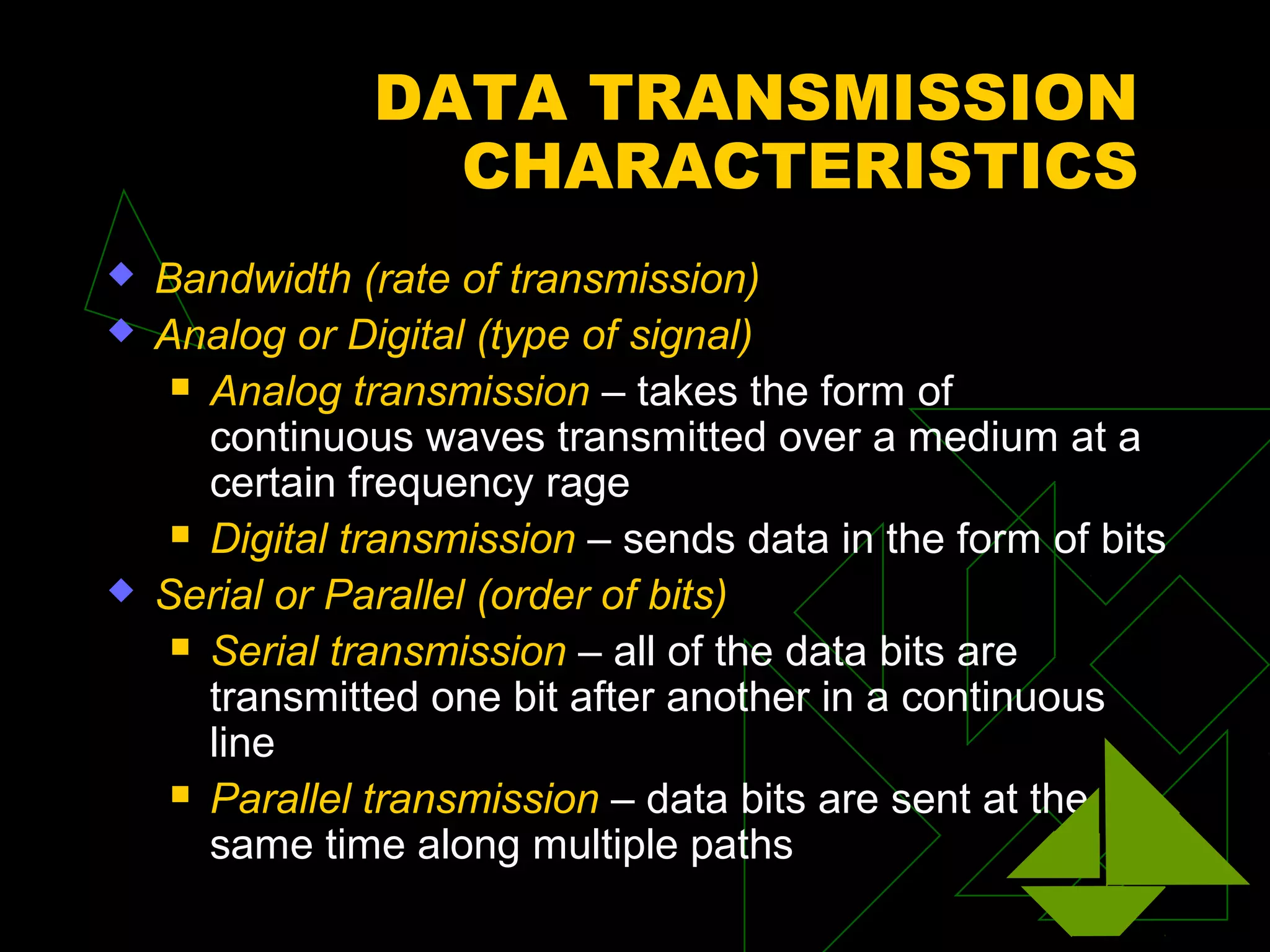 DATA TRANSMISSION
                  CHARACTERISTICS
   Bandwidth (rate of transmission)
   Analog or Digital (type of signal)
      Analog transmission – takes the form of
       continuous waves transmitted over a medium at a
       certain frequency rage
      Digital transmission – sends data in the form of bits

   Serial or Parallel (order of bits)
      Serial transmission – all of the data bits are
       transmitted one bit after another in a continuous
       line
      Parallel transmission – data bits are sent at the
       same time along multiple paths
 