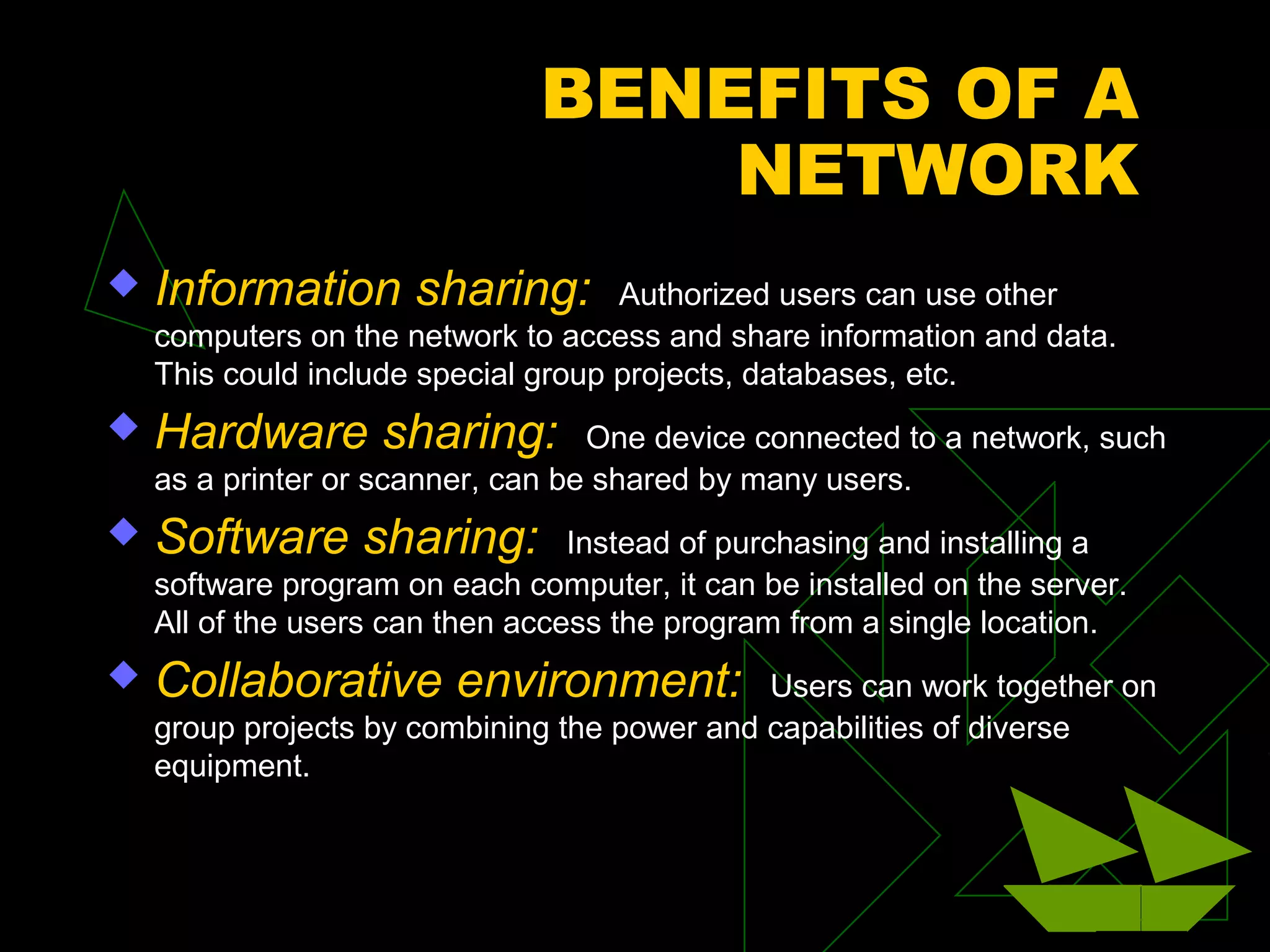 BENEFITS OF A
                                   NETWORK
   Information sharing:             Authorized users can use other
    computers on the network to access and share information and data.
    This could include special group projects, databases, etc.
   Hardware sharing:              One device connected to a network, such
    as a printer or scanner, can be shared by many users.
   Software sharing:             Instead of purchasing and installing a
    software program on each computer, it can be installed on the server.
    All of the users can then access the program from a single location.
   Collaborative environment:                Users can work together on
    group projects by combining the power and capabilities of diverse
    equipment.
 