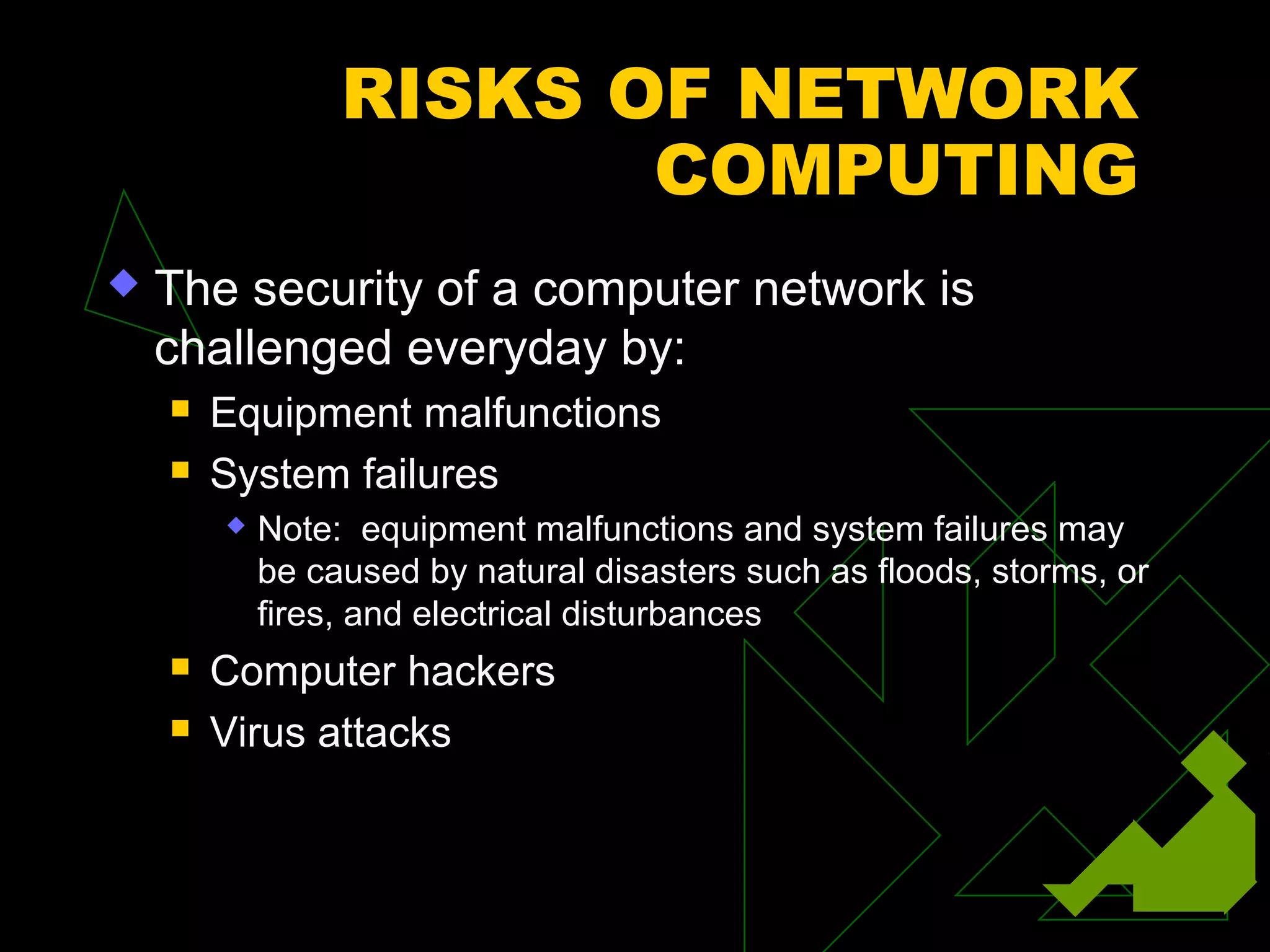 RISKS OF NETWORK
                        COMPUTING
   The security of a computer network is
    challenged everyday by:
       Equipment malfunctions
       System failures
           Note: equipment malfunctions and system failures may
            be caused by natural disasters such as floods, storms, or
            fires, and electrical disturbances
       Computer hackers
       Virus attacks
 
