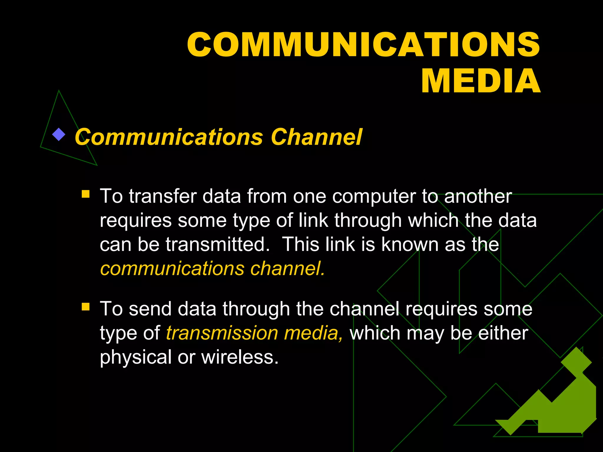 COMMUNICATIONS
                          MEDIA
   Communications Channel

       To transfer data from one computer to another
        requires some type of link through which the data
        can be transmitted. This link is known as the
        communications channel.
       To send data through the channel requires some
        type of transmission media, which may be either
        physical or wireless.
 