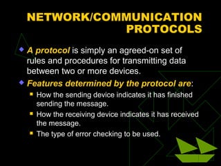 NETWORK/COMMUNICATION
               PROTOCOLS
 A protocol is simply an agreed-on set of
  rules and procedures for transmitting data
  between two or more devices.
 Features determined by the protocol are:
       How the sending device indicates it has finished
        sending the message.
       How the receiving device indicates it has received
        the message.
       The type of error checking to be used.
 