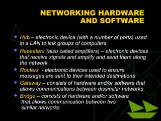 NETWORKING HARDWARE
                   AND SOFTWARE

   Hub – electronic device (with a number of ports) used
    in a LAN to link groups of computers
   Repeaters (also called amplifiers) – electronic devices
    that receive signals and amplify and send them along
    the network
   Routers - electronic devices used to ensure
    messages are sent to their intended destinations
   Gateway – consists of hardware and/or software that
    allows communications between dissimilar networks
   Bridge – consists of hardware and/or software
     that allows communication between two
     similar networks
 